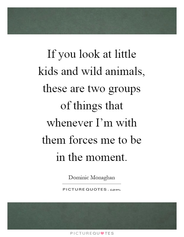 If you look at little kids and wild animals, these are two groups of things that whenever I'm with them forces me to be in the moment Picture Quote #1