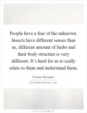 People have a fear of the unknown. Insects have different senses than us, different amount of limbs and their body structure is very different. It’s hard for us to really relate to them and understand them Picture Quote #1