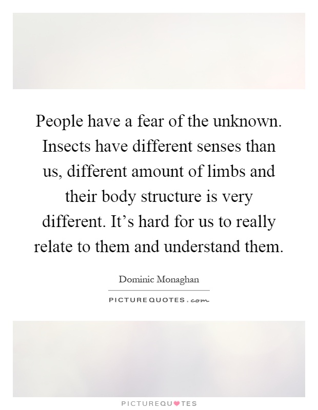 People have a fear of the unknown. Insects have different senses than us, different amount of limbs and their body structure is very different. It's hard for us to really relate to them and understand them Picture Quote #1