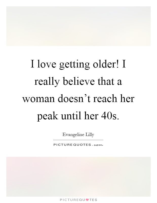 I love getting older! I really believe that a woman doesn't reach her peak until her 40s Picture Quote #1