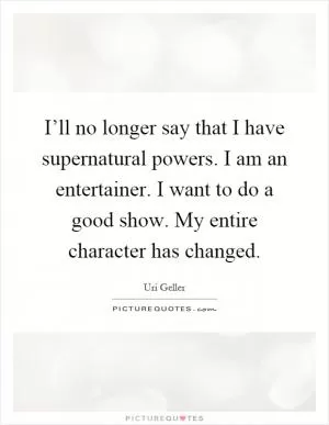 I’ll no longer say that I have supernatural powers. I am an entertainer. I want to do a good show. My entire character has changed Picture Quote #1