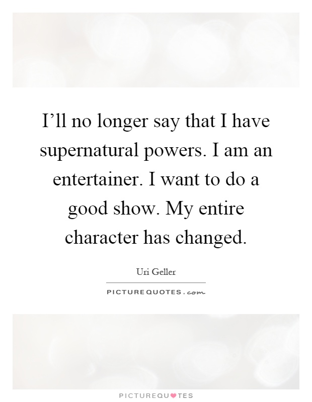 I'll no longer say that I have supernatural powers. I am an entertainer. I want to do a good show. My entire character has changed Picture Quote #1