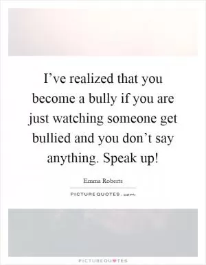 I’ve realized that you become a bully if you are just watching someone get bullied and you don’t say anything. Speak up! Picture Quote #1