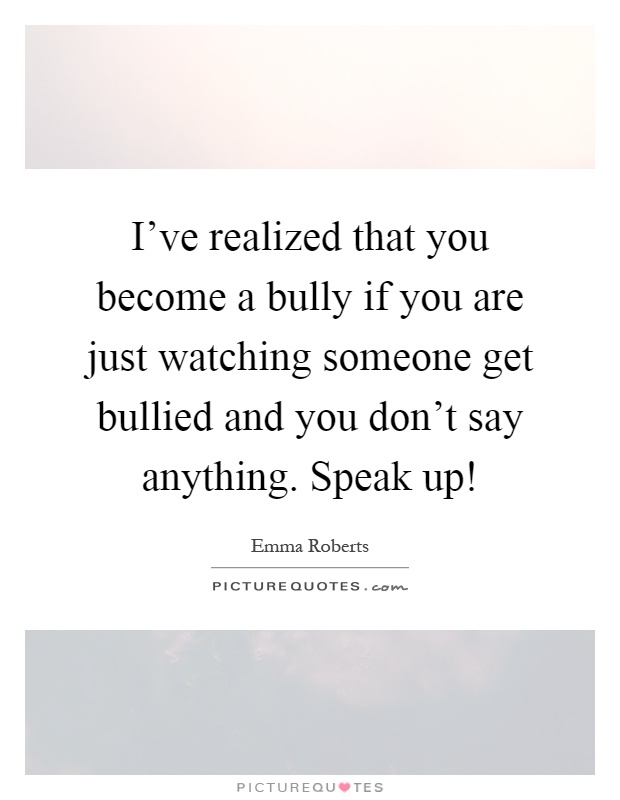 I've realized that you become a bully if you are just watching someone get bullied and you don't say anything. Speak up! Picture Quote #1