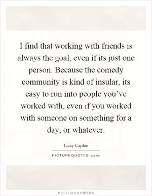 I find that working with friends is always the goal, even if its just one person. Because the comedy community is kind of insular, its easy to run into people you’ve worked with, even if you worked with someone on something for a day, or whatever Picture Quote #1