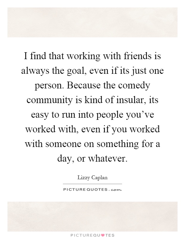 I find that working with friends is always the goal, even if its just one person. Because the comedy community is kind of insular, its easy to run into people you've worked with, even if you worked with someone on something for a day, or whatever Picture Quote #1