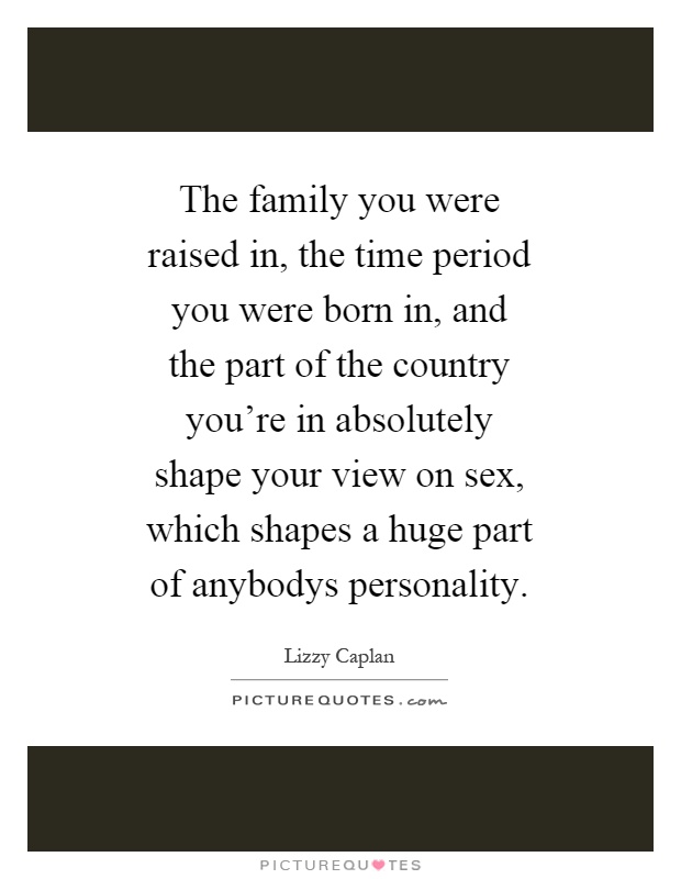 The family you were raised in, the time period you were born in, and the part of the country you're in absolutely shape your view on sex, which shapes a huge part of anybodys personality Picture Quote #1
