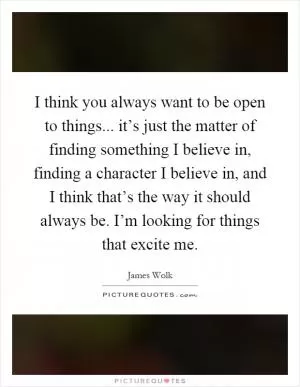 I think you always want to be open to things... it’s just the matter of finding something I believe in, finding a character I believe in, and I think that’s the way it should always be. I’m looking for things that excite me Picture Quote #1