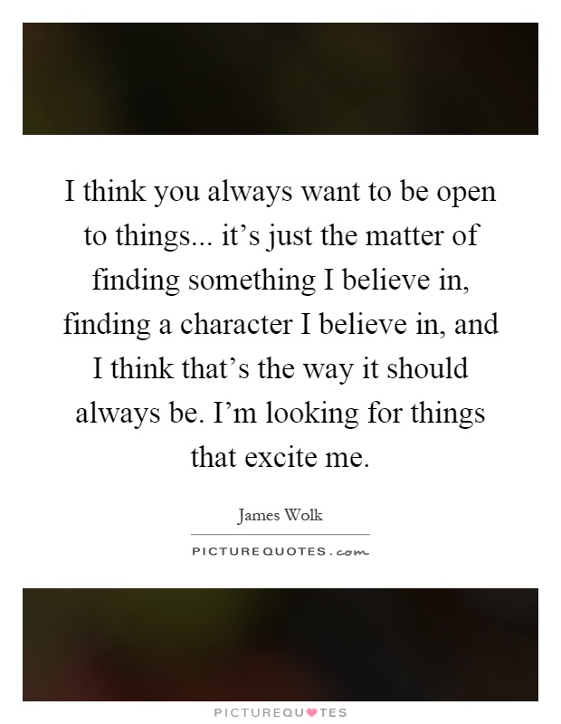 I think you always want to be open to things... it's just the matter of finding something I believe in, finding a character I believe in, and I think that's the way it should always be. I'm looking for things that excite me Picture Quote #1