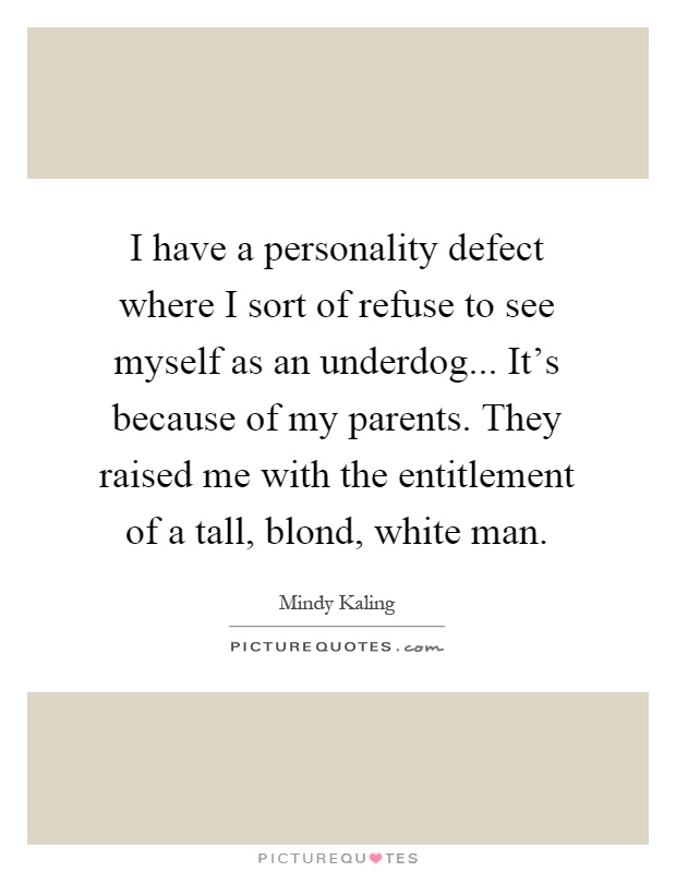 I have a personality defect where I sort of refuse to see myself as an underdog... It's because of my parents. They raised me with the entitlement of a tall, blond, white man Picture Quote #1