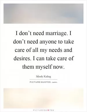 I don’t need marriage. I don’t need anyone to take care of all my needs and desires. I can take care of them myself now Picture Quote #1