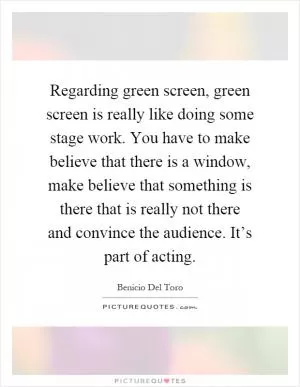 Regarding green screen, green screen is really like doing some stage work. You have to make believe that there is a window, make believe that something is there that is really not there and convince the audience. It’s part of acting Picture Quote #1
