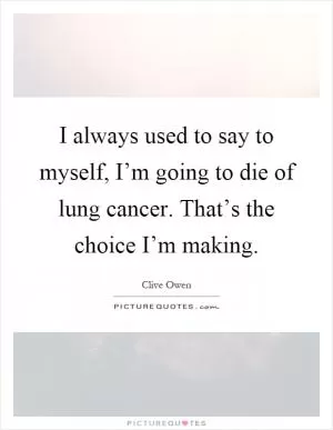 I always used to say to myself, I’m going to die of lung cancer. That’s the choice I’m making Picture Quote #1