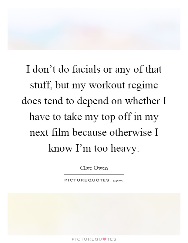 I don't do facials or any of that stuff, but my workout regime does tend to depend on whether I have to take my top off in my next film because otherwise I know I'm too heavy Picture Quote #1
