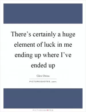 There’s certainly a huge element of luck in me ending up where I’ve ended up Picture Quote #1