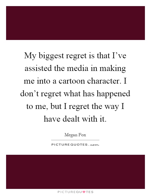 My biggest regret is that I've assisted the media in making me into a cartoon character. I don't regret what has happened to me, but I regret the way I have dealt with it Picture Quote #1