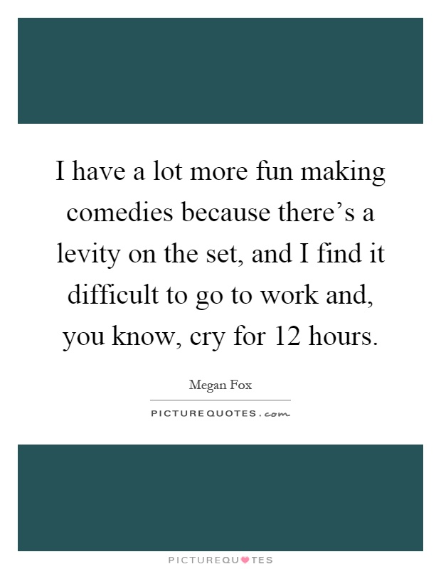 I have a lot more fun making comedies because there's a levity on the set, and I find it difficult to go to work and, you know, cry for 12 hours Picture Quote #1