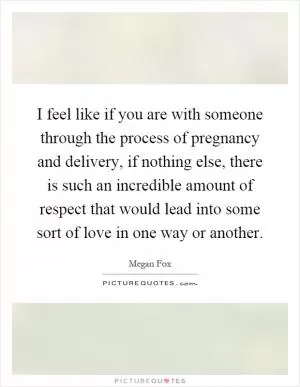 I feel like if you are with someone through the process of pregnancy and delivery, if nothing else, there is such an incredible amount of respect that would lead into some sort of love in one way or another Picture Quote #1