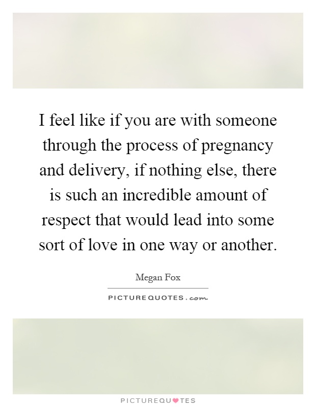 I feel like if you are with someone through the process of pregnancy and delivery, if nothing else, there is such an incredible amount of respect that would lead into some sort of love in one way or another Picture Quote #1
