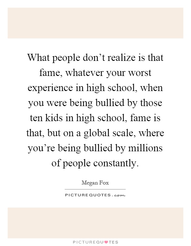 What people don't realize is that fame, whatever your worst experience in high school, when you were being bullied by those ten kids in high school, fame is that, but on a global scale, where you're being bullied by millions of people constantly Picture Quote #1