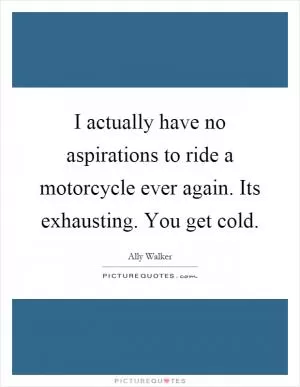 I actually have no aspirations to ride a motorcycle ever again. Its exhausting. You get cold Picture Quote #1