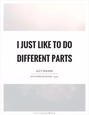 I just like to do different parts Picture Quote #1