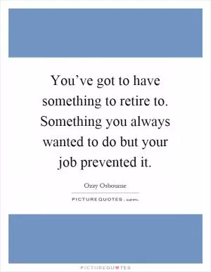 You’ve got to have something to retire to. Something you always wanted to do but your job prevented it Picture Quote #1