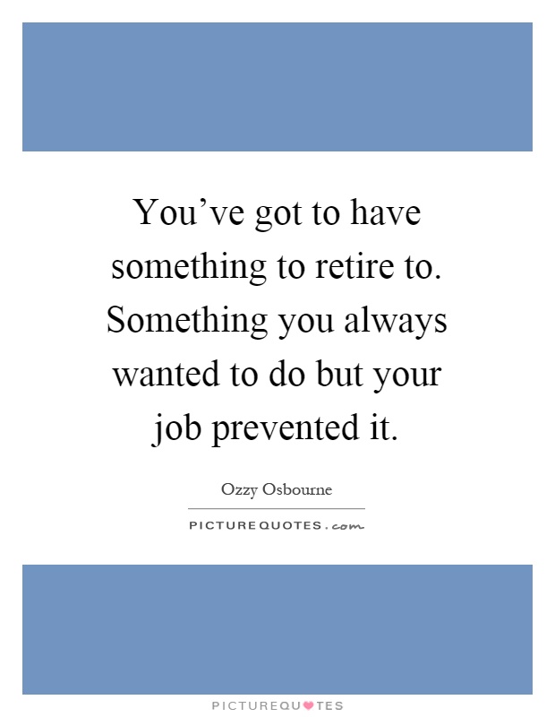 You've got to have something to retire to. Something you always wanted to do but your job prevented it Picture Quote #1