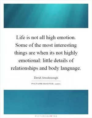 Life is not all high emotion. Some of the most interesting things are when its not highly emotional: little details of relationships and body language Picture Quote #1