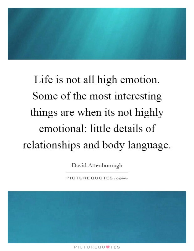 Life is not all high emotion. Some of the most interesting things are when its not highly emotional: little details of relationships and body language Picture Quote #1