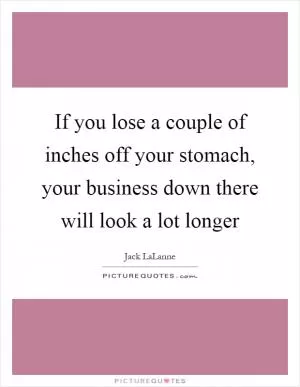 If you lose a couple of inches off your stomach, your business down there will look a lot longer Picture Quote #1