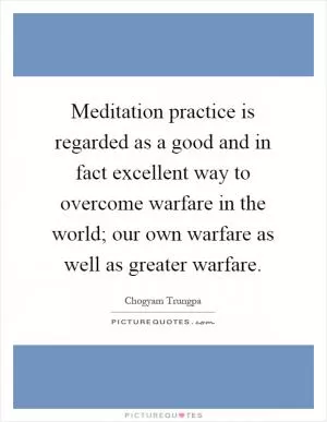 Meditation practice is regarded as a good and in fact excellent way to overcome warfare in the world; our own warfare as well as greater warfare Picture Quote #1