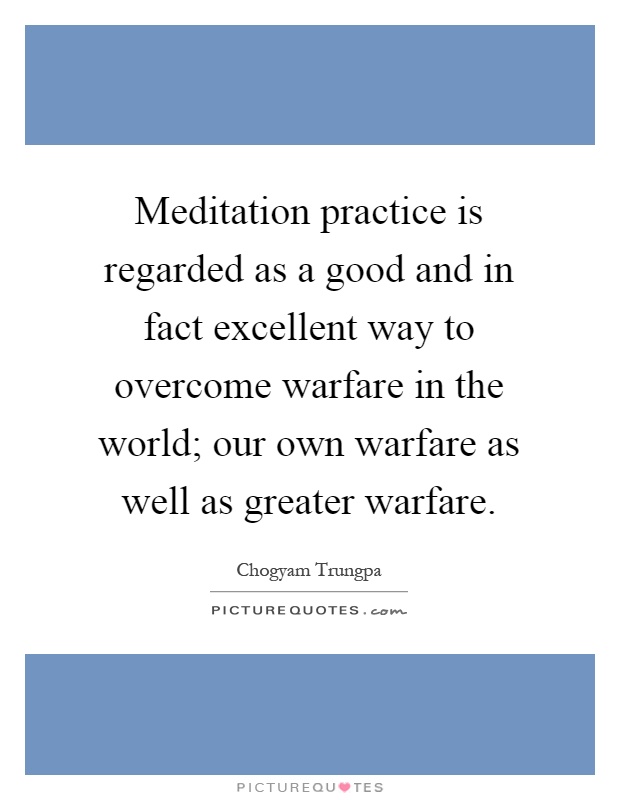 Meditation practice is regarded as a good and in fact excellent way to overcome warfare in the world; our own warfare as well as greater warfare Picture Quote #1