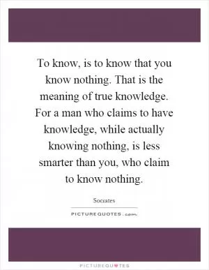 To know, is to know that you know nothing. That is the meaning of true knowledge. For a man who claims to have knowledge, while actually knowing nothing, is less smarter than you, who claim to know nothing Picture Quote #1
