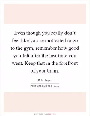 Even though you really don’t feel like you’re motivated to go to the gym, remember how good you felt after the last time you went. Keep that in the forefront of your brain Picture Quote #1