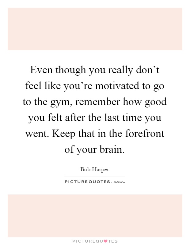 Even though you really don't feel like you're motivated to go to the gym, remember how good you felt after the last time you went. Keep that in the forefront of your brain Picture Quote #1