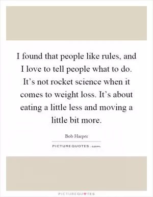 I found that people like rules, and I love to tell people what to do. It’s not rocket science when it comes to weight loss. It’s about eating a little less and moving a little bit more Picture Quote #1