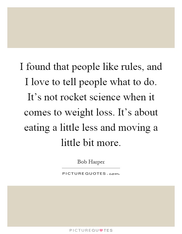 I found that people like rules, and I love to tell people what to do. It's not rocket science when it comes to weight loss. It's about eating a little less and moving a little bit more Picture Quote #1