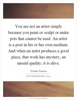 You are not an artist simply because you paint or sculpt or make pots that cannot be used. An artist is a poet in his or her own medium. And when an artist produces a good piece, that work has mystery, an unsaid quality; it is alive Picture Quote #1