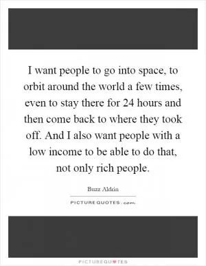 I want people to go into space, to orbit around the world a few times, even to stay there for 24 hours and then come back to where they took off. And I also want people with a low income to be able to do that, not only rich people Picture Quote #1