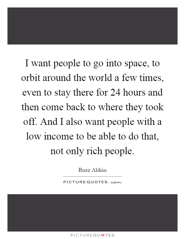 I want people to go into space, to orbit around the world a few times, even to stay there for 24 hours and then come back to where they took off. And I also want people with a low income to be able to do that, not only rich people Picture Quote #1