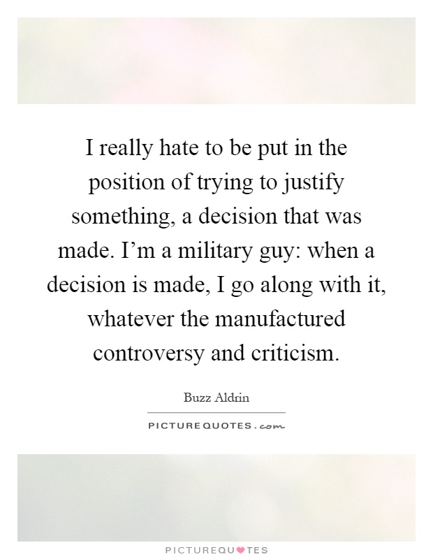 I really hate to be put in the position of trying to justify something, a decision that was made. I'm a military guy: when a decision is made, I go along with it, whatever the manufactured controversy and criticism Picture Quote #1