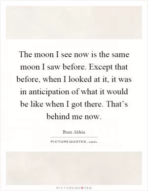 The moon I see now is the same moon I saw before. Except that before, when I looked at it, it was in anticipation of what it would be like when I got there. That’s behind me now Picture Quote #1