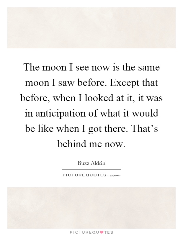 The moon I see now is the same moon I saw before. Except that before, when I looked at it, it was in anticipation of what it would be like when I got there. That's behind me now Picture Quote #1