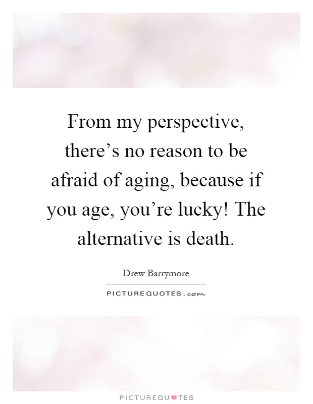From my perspective, there's no reason to be afraid of aging, because if you age, you're lucky! The alternative is death Picture Quote #1