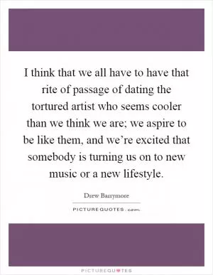 I think that we all have to have that rite of passage of dating the tortured artist who seems cooler than we think we are; we aspire to be like them, and we’re excited that somebody is turning us on to new music or a new lifestyle Picture Quote #1