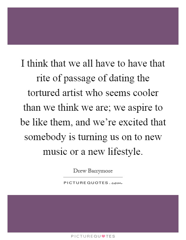 I think that we all have to have that rite of passage of dating the tortured artist who seems cooler than we think we are; we aspire to be like them, and we're excited that somebody is turning us on to new music or a new lifestyle Picture Quote #1