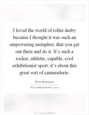 I loved the world of roller derby because I thought it was such an empowering metaphor, that you get out there and do it. It’s such a rocker, athletic, capable, cool exhibitionist sport; it’s about this great sort of camaraderie Picture Quote #1