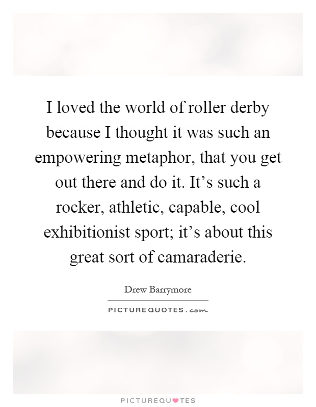 I loved the world of roller derby because I thought it was such an empowering metaphor, that you get out there and do it. It's such a rocker, athletic, capable, cool exhibitionist sport; it's about this great sort of camaraderie Picture Quote #1