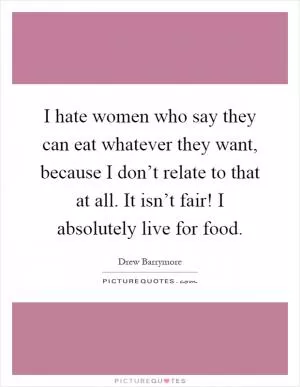 I hate women who say they can eat whatever they want, because I don’t relate to that at all. It isn’t fair! I absolutely live for food Picture Quote #1
